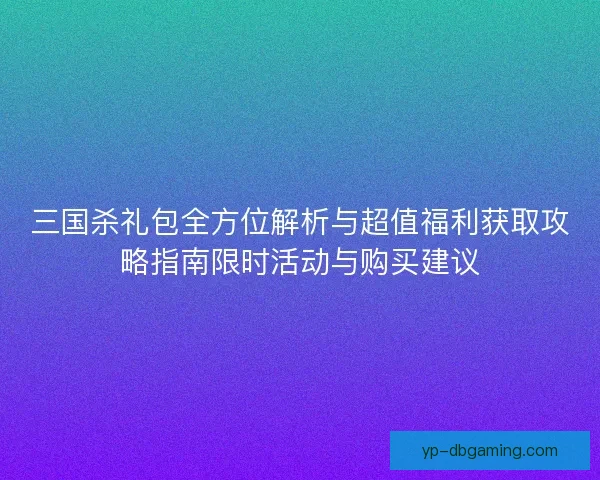 三国杀礼包全方位解析与超值福利获取攻略指南限时活动与购买建议
